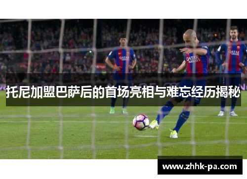 托尼加盟巴萨后的首场亮相与难忘经历揭秘 托尼加盟巴萨后的首场亮相与难忘经历揭秘