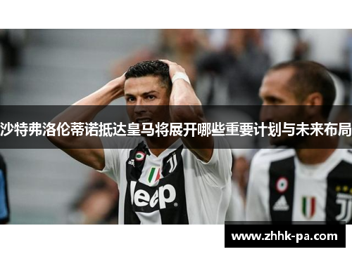 沙特弗洛伦蒂诺抵达皇马将展开哪些重要计划与未来布局