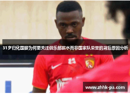 31岁归化国脚为何更关注俱乐部薪水而非国家队荣誉的背后原因分析