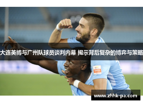 大连英博与广州队球员谈判内幕 揭示背后复杂的博弈与策略