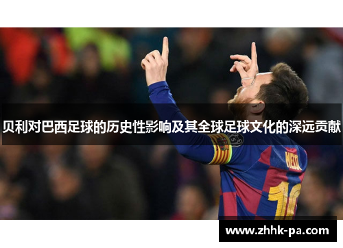 贝利对巴西足球的历史性影响及其全球足球文化的深远贡献
