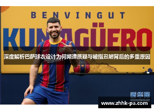 深度解析巴萨球衣设计为何频遭质疑与被指丑陋背后的多重原因