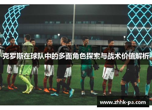 克罗斯在球队中的多面角色探索与战术价值解析 克罗斯在球队中的多面角色探索与战术价值解析