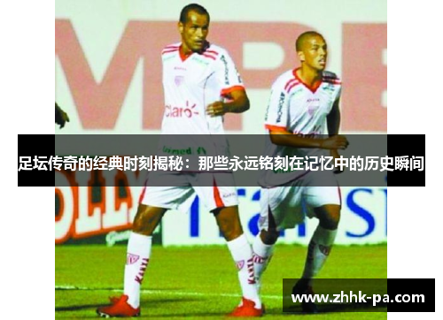足坛传奇的经典时刻揭秘：那些永远铭刻在记忆中的历史瞬间