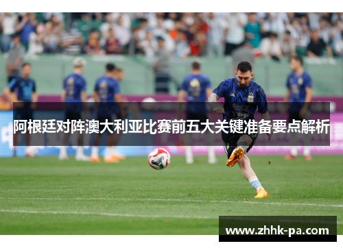 阿根廷对阵澳大利亚比赛前五大关键准备要点解析