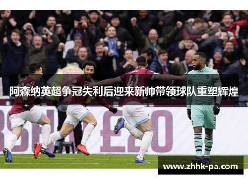 阿森纳英超争冠失利后迎来新帅带领球队重塑辉煌