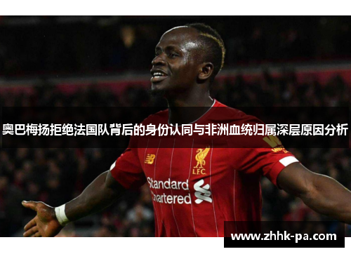 奥巴梅扬拒绝法国队背后的身份认同与非洲血统归属深层原因分析