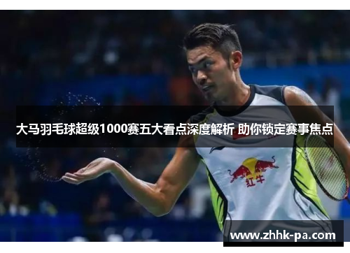 大马羽毛球超级1000赛五大看点深度解析 助你锁定赛事焦点