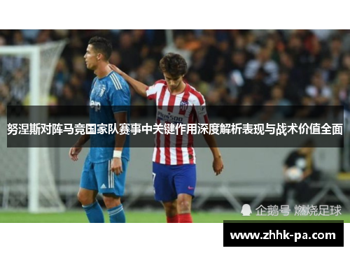 努涅斯对阵马竞国家队赛事中关键作用深度解析表现与战术价值全面 努涅斯对阵马竞国家队赛事中关键作用深度解析表现与战术价值全面