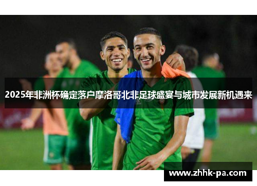 2025年非洲杯确定落户摩洛哥北非足球盛宴与城市发展新机遇来