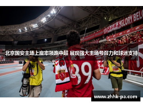 北京国安主场上座率领跑中超 展现强大主场号召力和球迷支持