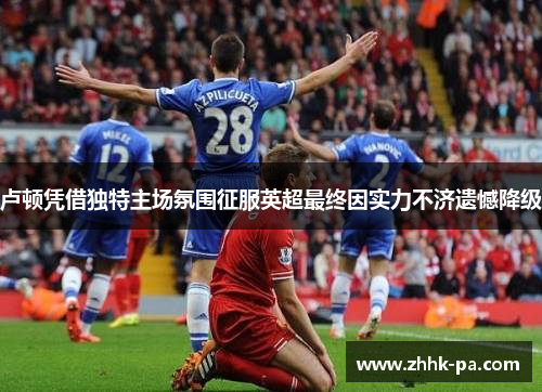 卢顿凭借独特主场氛围征服英超最终因实力不济遗憾降级