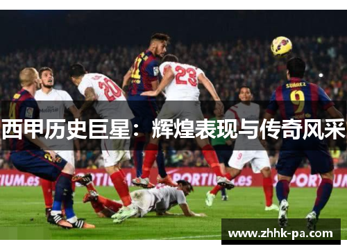 西甲历史巨星:辉煌表现与传奇风采 西甲历史巨星:辉煌表现与传奇风采