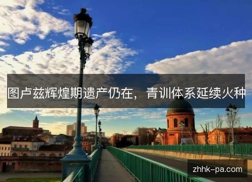 图卢兹辉煌期遗产仍在，青训体系延续火种