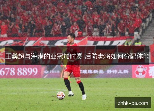 王燊超与海港的亚冠加时赛 后防老将如何分配体能